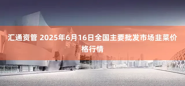 汇通资管 2025年6月16日全国主要批发市场韭菜价格行情