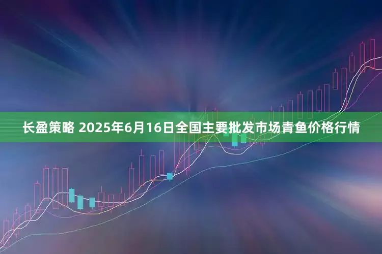 长盈策略 2025年6月16日全国主要批发市场青鱼价格行情