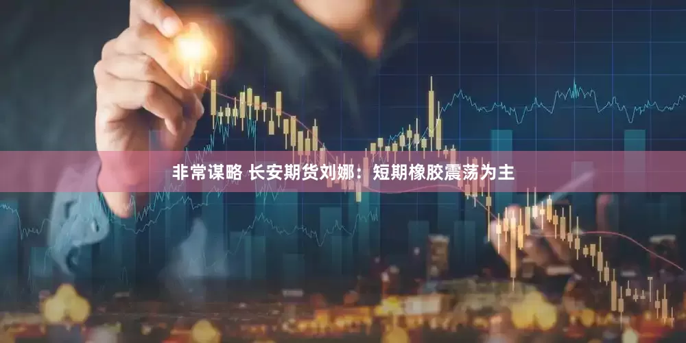 非常谋略 长安期货刘娜：短期橡胶震荡为主