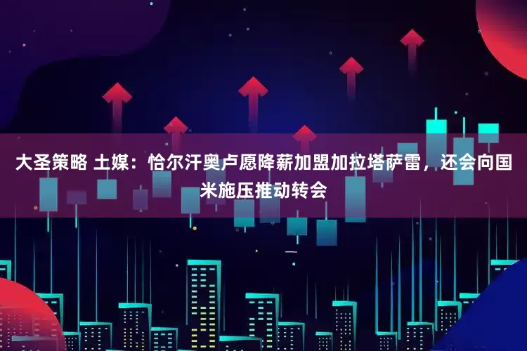 大圣策略 土媒：恰尔汗奥卢愿降薪加盟加拉塔萨雷，还会向国米施压推动转会