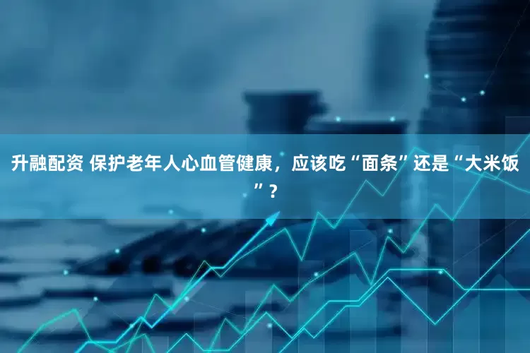 升融配资 保护老年人心血管健康，应该吃“面条”还是“大米饭”？