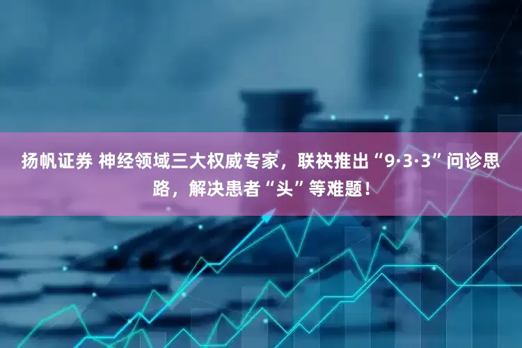 扬帆证券 神经领域三大权威专家，联袂推出“9·3·3”问诊思路，解决患者“头”等难题！