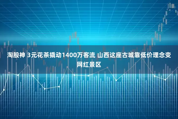 淘股神 3元花茶撬动1400万客流 山西这座古城靠低价理念变网红景区