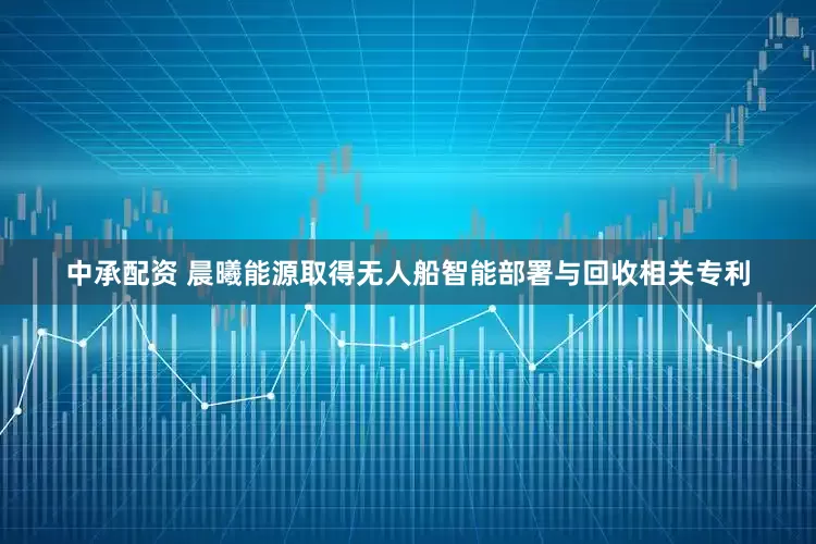 中承配资 晨曦能源取得无人船智能部署与回收相关专利