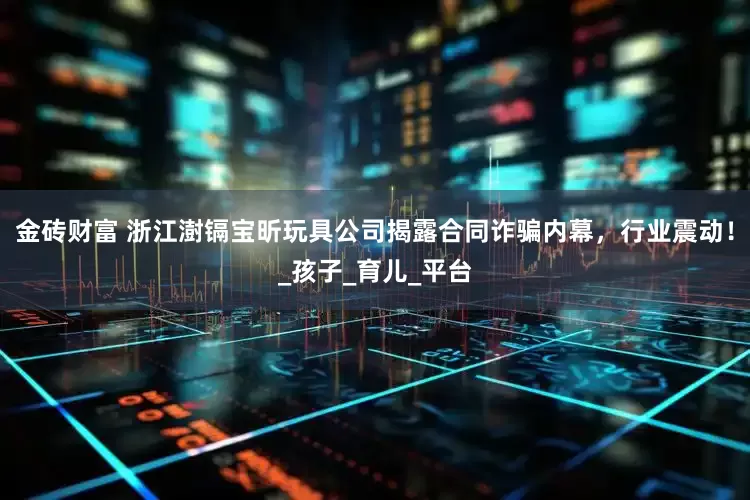 金砖财富 浙江澍镉宝昕玩具公司揭露合同诈骗内幕，行业震动！_孩子_育儿_平台