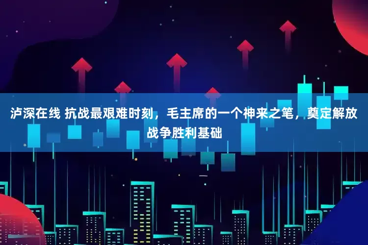 泸深在线 抗战最艰难时刻，毛主席的一个神来之笔，奠定解放战争胜利基础