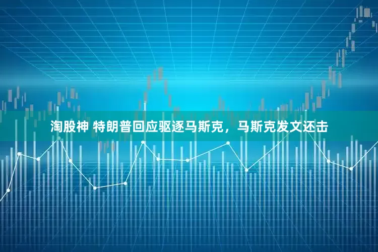 淘股神 特朗普回应驱逐马斯克，马斯克发文还击