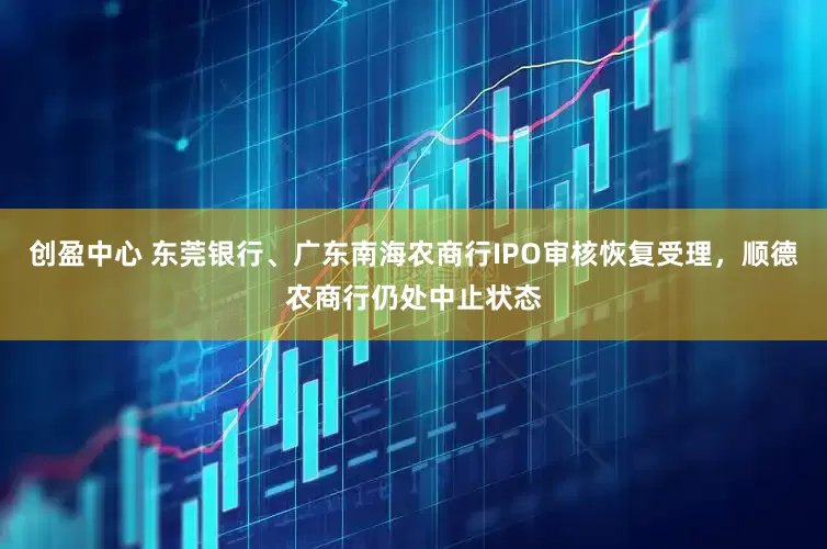 创盈中心 东莞银行、广东南海农商行IPO审核恢复受理，顺德农商行仍处中止状态