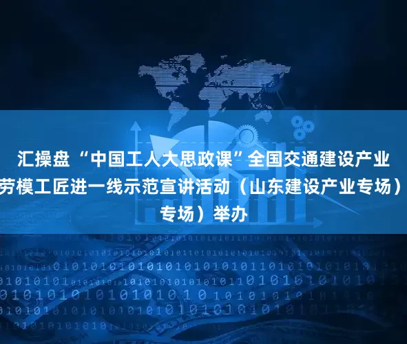汇操盘 “中国工人大思政课”全国交通建设产业百名劳模工匠进一线示范宣讲活动（山东建设产业专场）举办