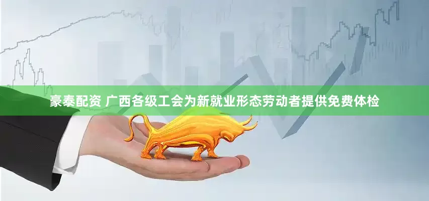 豪泰配资 广西各级工会为新就业形态劳动者提供免费体检