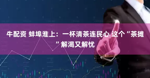 牛配资 蚌埠淮上：一杯清茶连民心 这个“茶摊”解渴又解忧