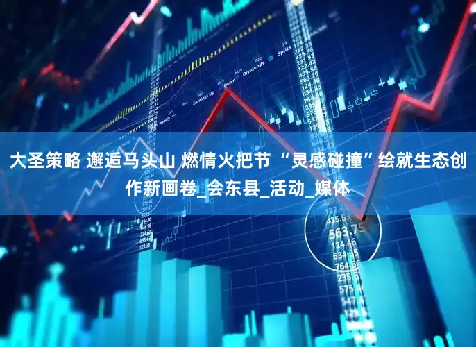 大圣策略 邂逅马头山 燃情火把节 “灵感碰撞”绘就生态创作新画卷_会东县_活动_媒体