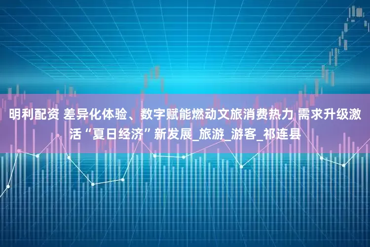明利配资 差异化体验、数字赋能燃动文旅消费热力 需求升级激活“夏日经济”新发展_旅游_游客_祁连县