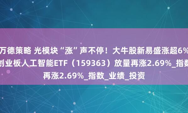 万德策略 光模块“涨”声不停！大牛股新易盛涨超6%继续新高！创业板人工智能ETF（159363）放量再涨2.69%_指数_业绩_投资