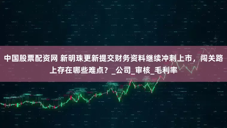 中国股票配资网 新明珠更新提交财务资料继续冲刺上市，闯关路上存在哪些难点？_公司_审核_毛利率