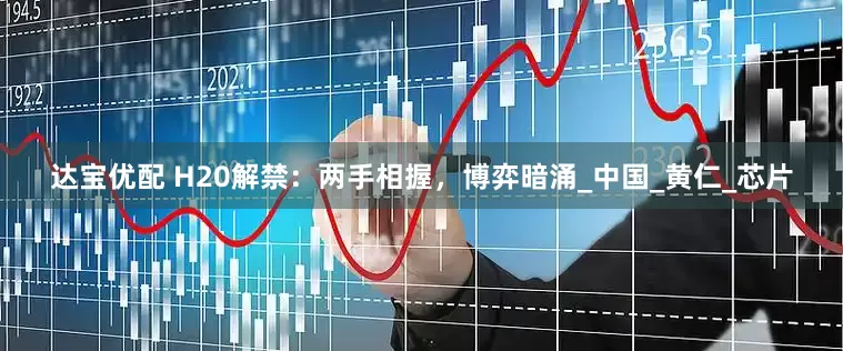 达宝优配 H20解禁：两手相握，博弈暗涌_中国_黄仁_芯片