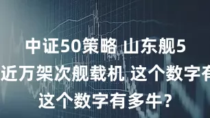 中证50策略 山东舰5年起降近万架次舰载机 这个数字有多牛？