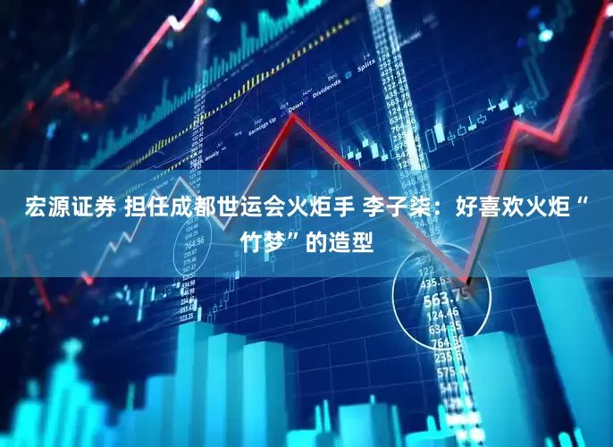 宏源证券 担任成都世运会火炬手 李子柒：好喜欢火炬“竹梦”的造型