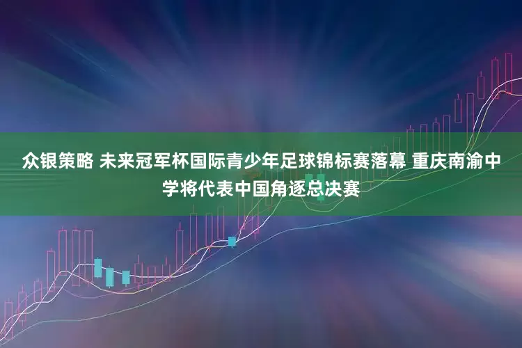 众银策略 未来冠军杯国际青少年足球锦标赛落幕 重庆南渝中学将代表中国角逐总决赛