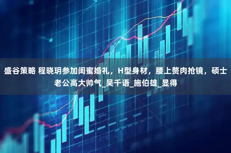 盛谷策略 程晓玥参加闺蜜婚礼，H型身材，腰上赘肉抢镜，硕士老公高大帅气_吴千语_施伯雄_显得