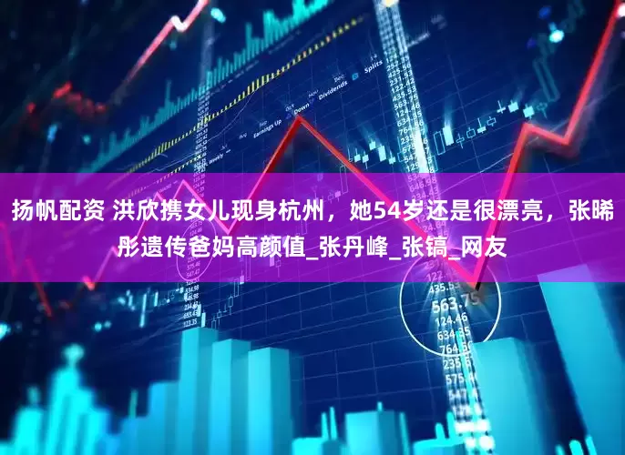 扬帆配资 洪欣携女儿现身杭州，她54岁还是很漂亮，张晞彤遗传爸妈高颜值_张丹峰_张镐_网友