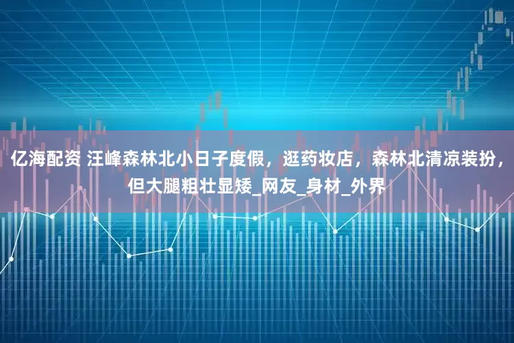 亿海配资 汪峰森林北小日子度假，逛药妆店，森林北清凉装扮，但大腿粗壮显矮_网友_身材_外界