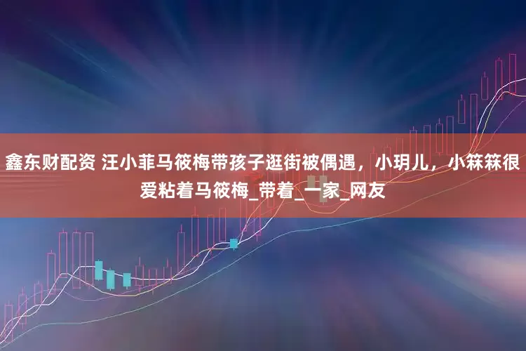 鑫东财配资 汪小菲马筱梅带孩子逛街被偶遇，小玥儿，小箖箖很爱粘着马筱梅_带着_一家_网友
