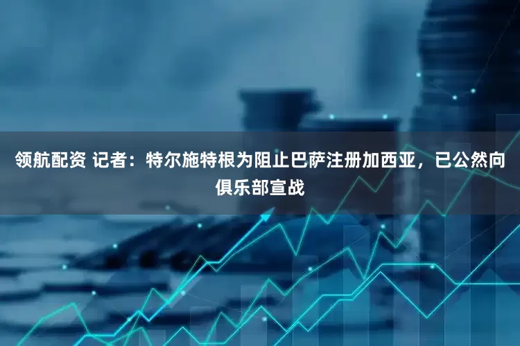 领航配资 记者：特尔施特根为阻止巴萨注册加西亚，已公然向俱乐部宣战