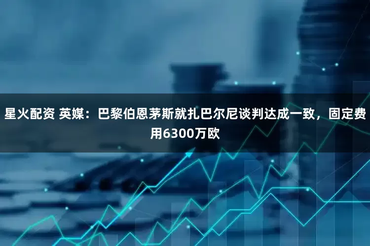星火配资 英媒：巴黎伯恩茅斯就扎巴尔尼谈判达成一致，固定费用6300万欧
