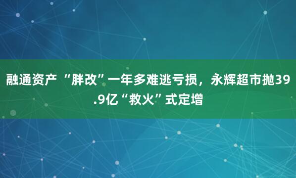 融通资产 “胖改”一年多难逃亏损，永辉超市抛39.9亿“救火”式定增