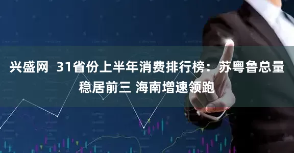 兴盛网  31省份上半年消费排行榜：苏粤鲁总量稳居前三 海南增速领跑