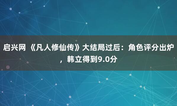 启兴网 《凡人修仙传》大结局过后：角色评分出炉，韩立得到9.0分