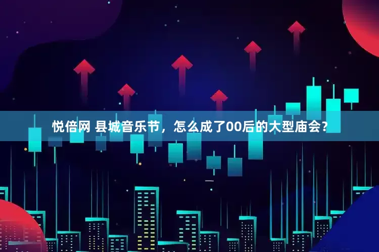 悦倍网 县城音乐节，怎么成了00后的大型庙会？