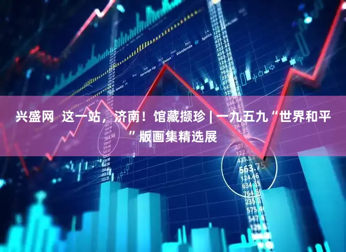 兴盛网  这一站，济南！馆藏撷珍 | 一九五九“世界和平”版画集精选展