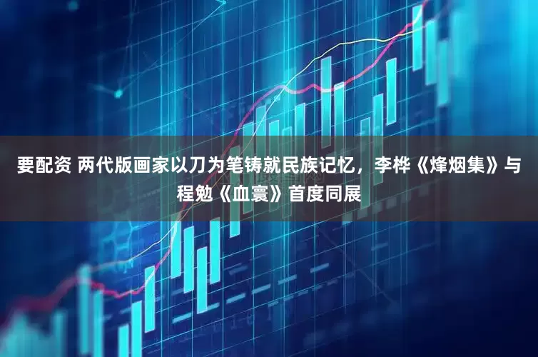 要配资 两代版画家以刀为笔铸就民族记忆，李桦《烽烟集》与程勉《血寰》首度同展