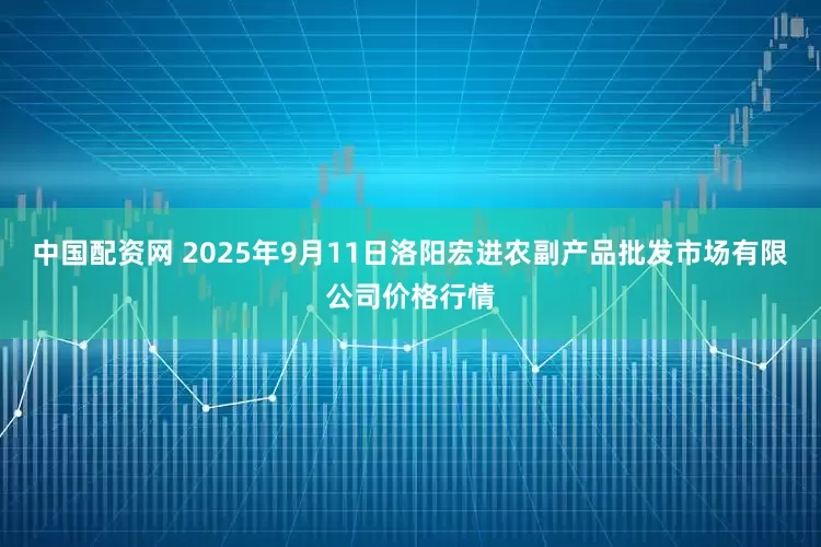 中国配资网 2025年9月11日洛阳宏进农副产品批发市场有限公司价格行情