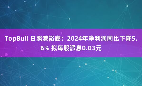 TopBull 日照港裕廊：2024年净利润同比下降5.6% 拟每股派息0.03元