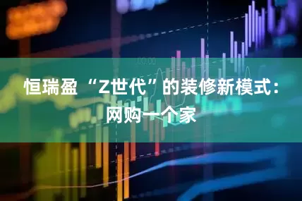 恒瑞盈 “Z世代”的装修新模式：网购一个家