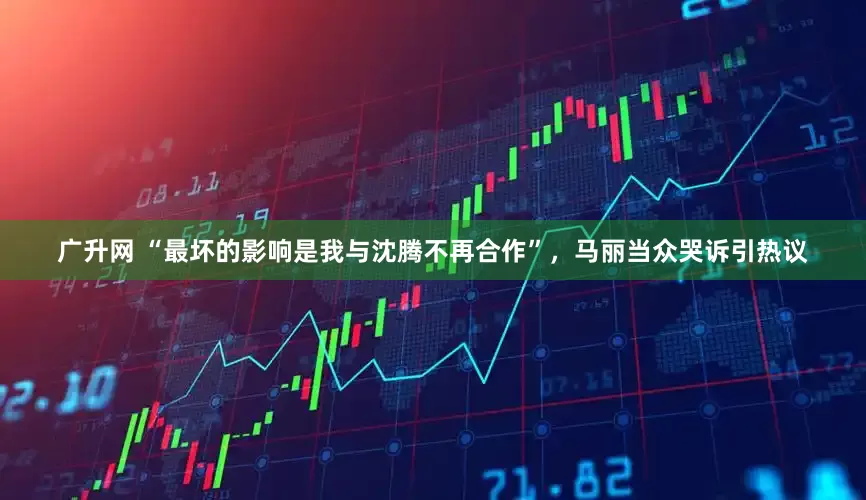 广升网 “最坏的影响是我与沈腾不再合作”，马丽当众哭诉引热议