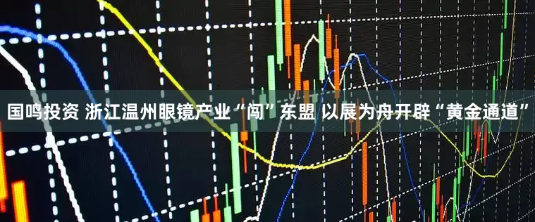 国鸣投资 浙江温州眼镜产业“闯”东盟 以展为舟开辟“黄金通道”