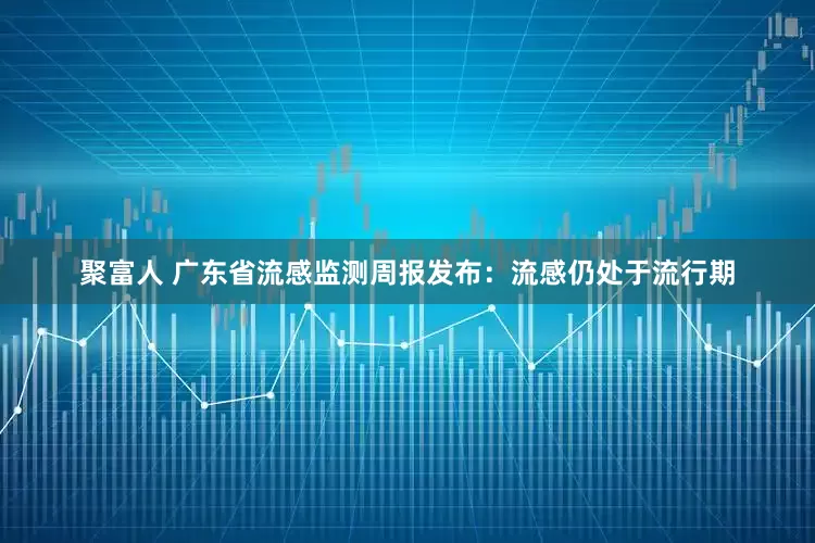 聚富人 广东省流感监测周报发布：流感仍处于流行期
