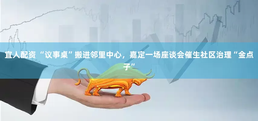宜人配资 “议事桌”搬进邻里中心，嘉定一场座谈会催生社区治理“金点子”