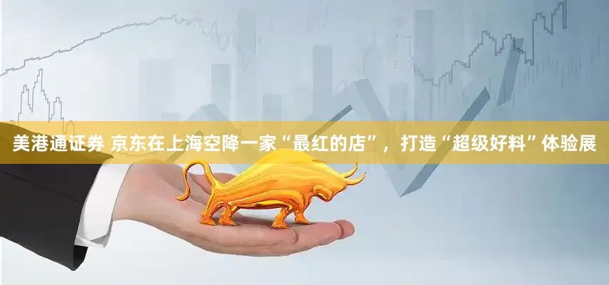 美港通证券 京东在上海空降一家“最红的店”，打造“超级好料”体验展