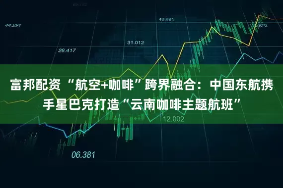 富邦配资 “航空+咖啡”跨界融合：中国东航携手星巴克打造“云南咖啡主题航班”