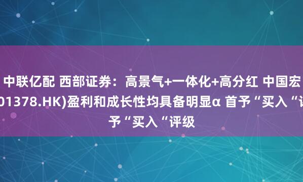 中联亿配 西部证券：高景气+一体化+高分红 中国宏桥(01378.HK)盈利和成长性均具备明显α 首予“买入“评级