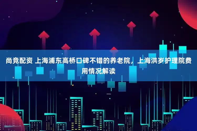 尚竞配资 上海浦东高桥口碑不错的养老院，上海洪岁护理院费用情况解读