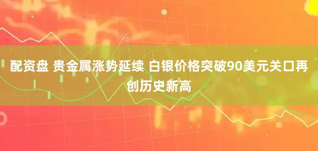配资盘 贵金属涨势延续 白银价格突破90美元关口再创历史新高