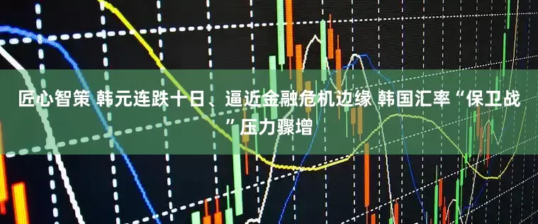 匠心智策 韩元连跌十日、逼近金融危机边缘 韩国汇率“保卫战”压力骤增