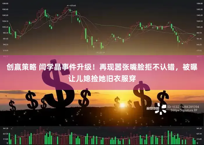 创赢策略 闫学晶事件升级！再现嚣张嘴脸拒不认错，被曝让儿媳捡她旧衣服穿