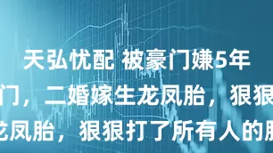 天弘忧配 被豪门嫌5年不孕扫地出门，二婚嫁生龙凤胎，狠狠打了所有人的脸